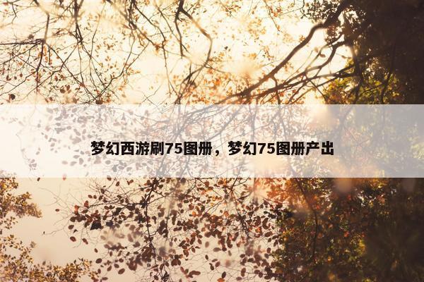 梦幻西游刷75图册，梦幻75图册产出
