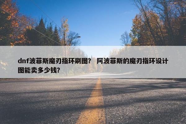 dnf波菲斯魔刃指环刷图？ 阿波菲斯的魔刃指环设计图能卖多少钱？