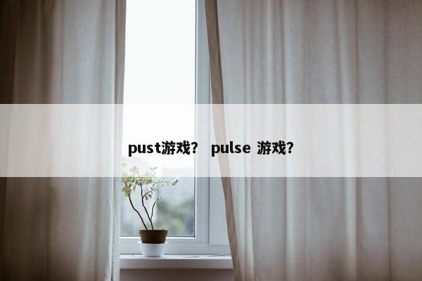 pust游戏? pulse 游戏? pust游戏? pulse 游戏?