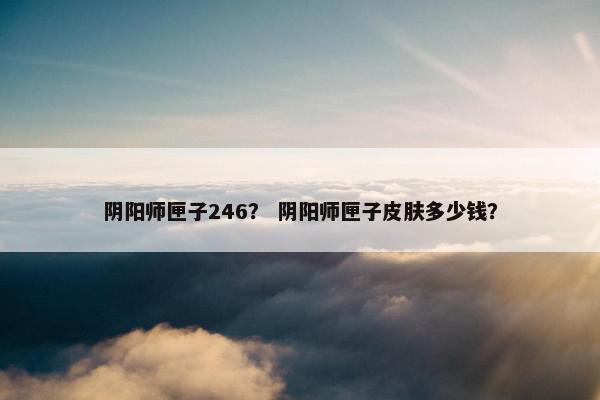 阴阳师匣子246？ 阴阳师匣子皮肤多少钱？