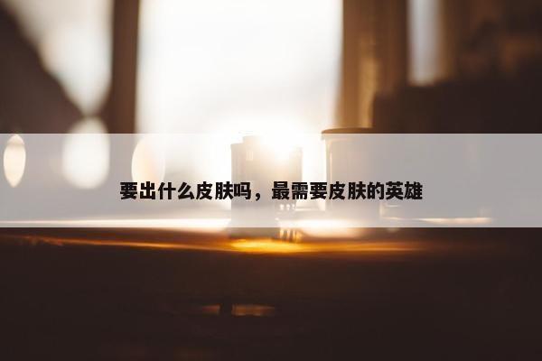 要出什么皮肤吗，最需要皮肤的英雄