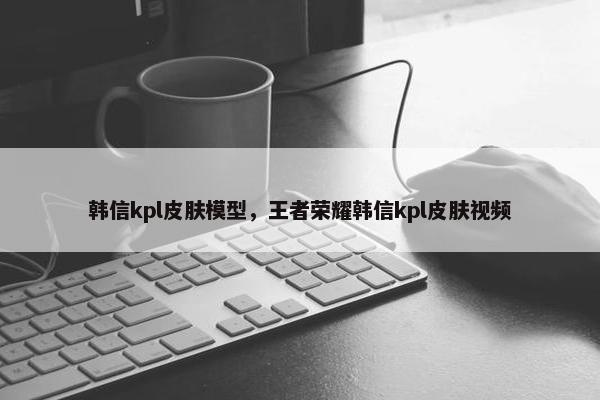 韩信kpl皮肤模型，王者荣耀韩信kpl皮肤视频