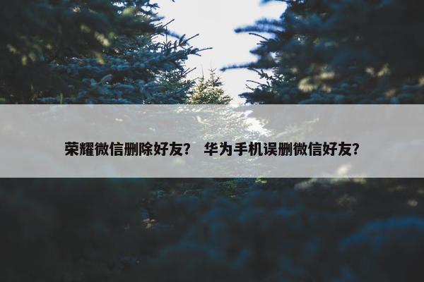 荣耀微信删除好友？ 华为手机误删微信好友？