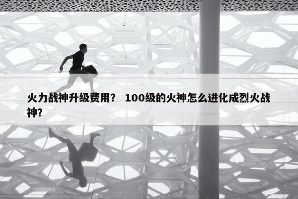 火力战神升级费用？ 100级的火神怎么进化成烈火战神？