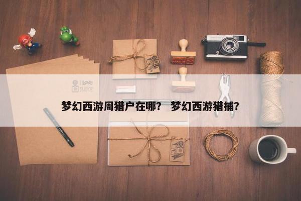 梦幻西游周猎户在哪？ 梦幻西游猎捕？