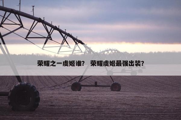 荣耀之一虞姬谁？ 荣耀虞姬最强出装？
