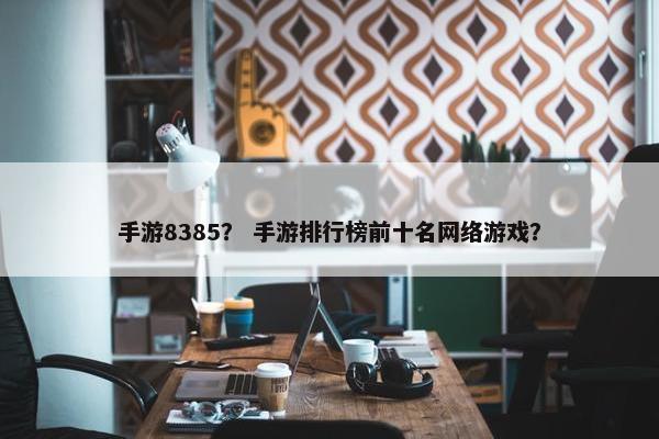 手游8385? 手游排行榜前十名网络游戏? 手游8385? 手游排行榜前十名网络游戏?