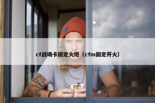 cf战场卡固定火炮（cfm固定开火）