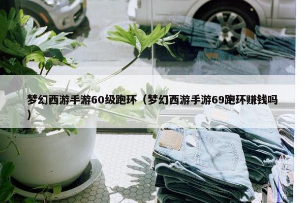 梦幻西游手游60级跑环（梦幻西游手游69跑环赚钱吗）