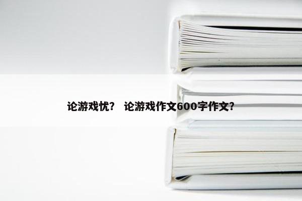 论游戏忧？ 论游戏作文600字作文？