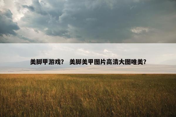 美脚甲游戏？ 美脚美甲图片高清大图唯美？