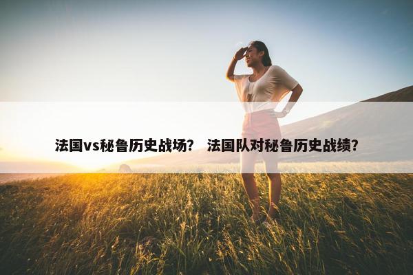 法国vs秘鲁历史战场？ 法国队对秘鲁历史战绩？