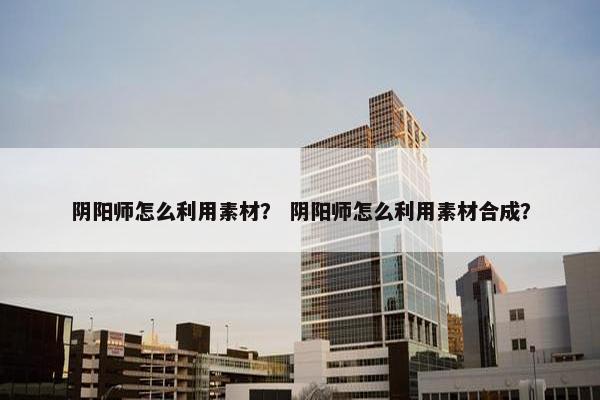 阴阳师怎么利用素材？ 阴阳师怎么利用素材合成？