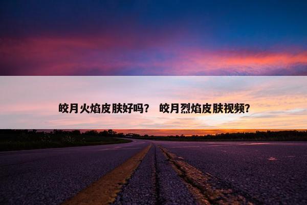 皎月火焰皮肤好吗？ 皎月烈焰皮肤视频？