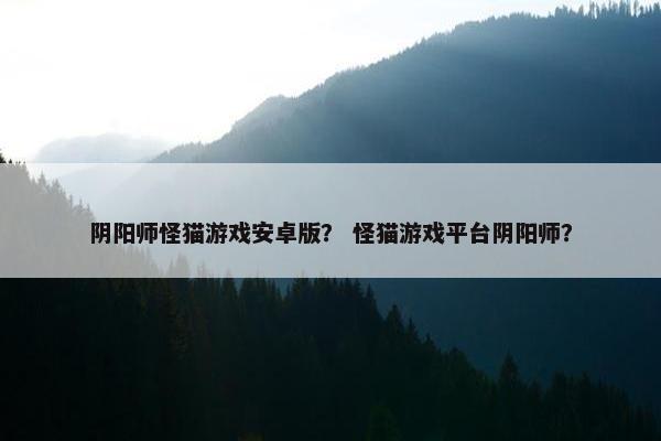 阴阳师怪猫游戏安卓版？ 怪猫游戏平台阴阳师？