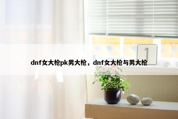 dnf女大枪pk男大枪，dnf女大枪与男大枪