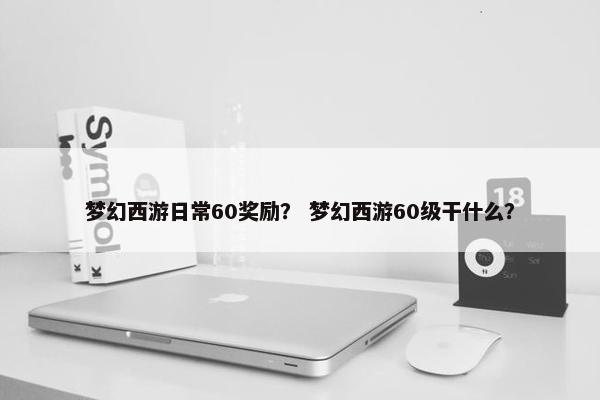梦幻西游日常60奖励？ 梦幻西游60级干什么？