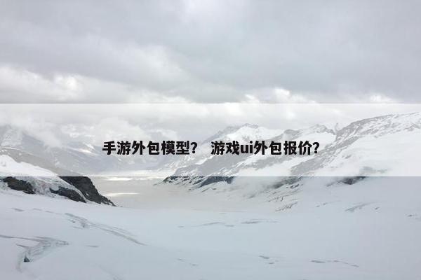 手游外包模型？ 游戏ui外包报价？