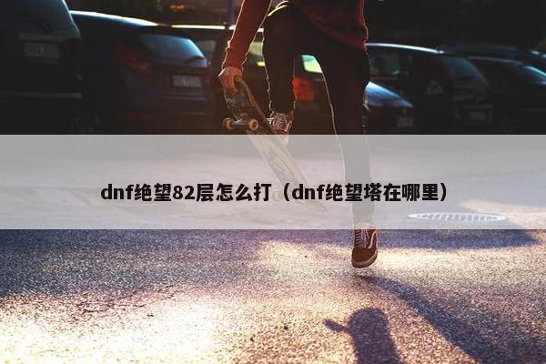 dnf绝望82层怎么打（dnf绝望塔在哪里）