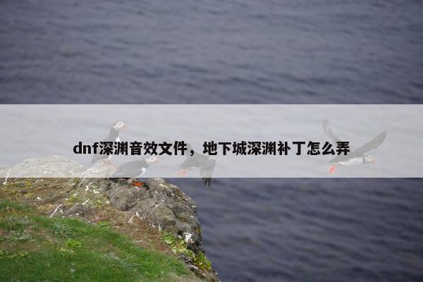 dnf深渊音效文件，地下城深渊补丁怎么弄