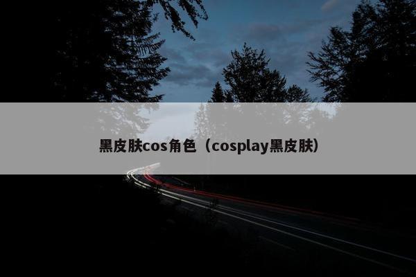 黑皮肤cos角色（cosplay黑皮肤）