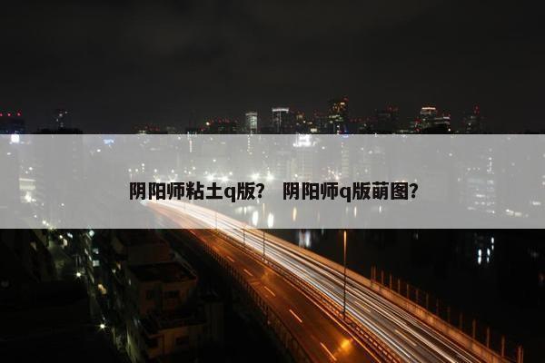 阴阳师粘土q版？ 阴阳师q版萌图？
