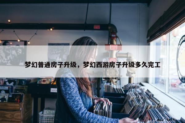 梦幻普通房子升级，梦幻西游房子升级多久完工