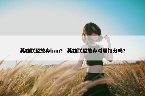 英雄联盟放弃ban? 英雄联盟放弃对局扣分吗? 英雄联盟放弃ban? 英雄联盟放弃对局扣分吗?