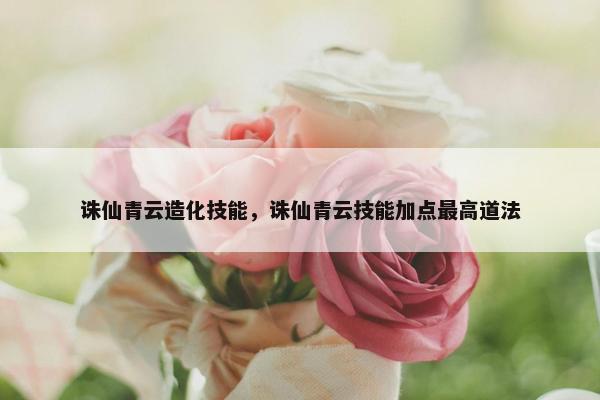 诛仙青云造化技能，诛仙青云技能加点最高道法