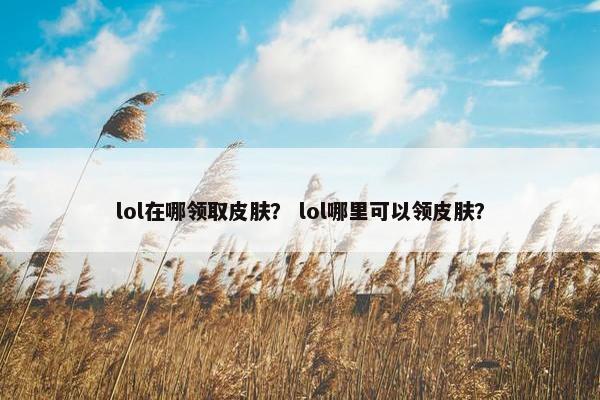 lol在哪领取皮肤？ lol哪里可以领皮肤？