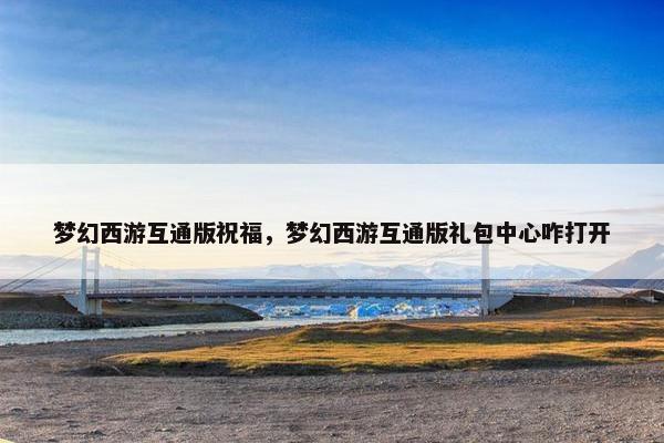 梦幻西游互通版祝福，梦幻西游互通版礼包中心咋打开