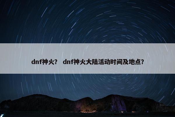 dnf神火？ dnf神火大陆活动时间及地点？