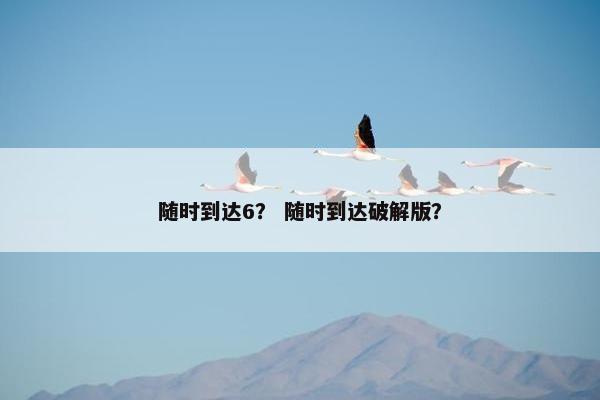 随时到达6？ 随时到达破解版？