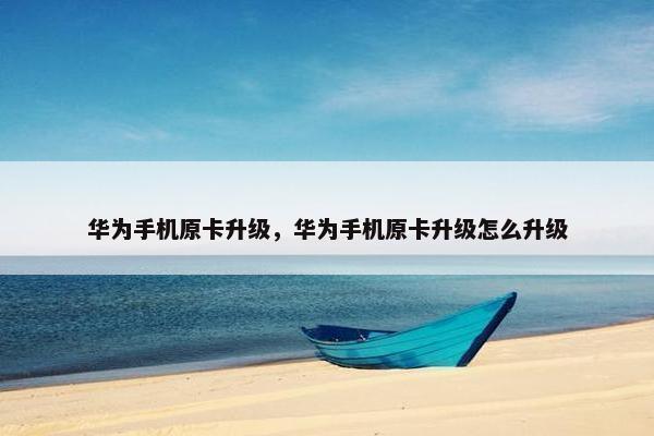 华为手机原卡升级，华为手机原卡升级怎么升级