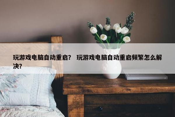 玩游戏电脑自动重启？ 玩游戏电脑自动重启频繁怎么解决？