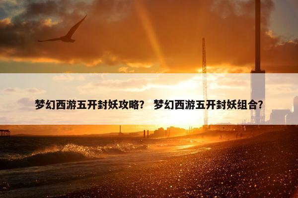 梦幻西游五开封妖攻略？ 梦幻西游五开封妖组合？