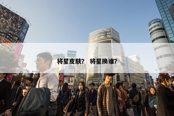 将星皮肤？ 将星换谁？
