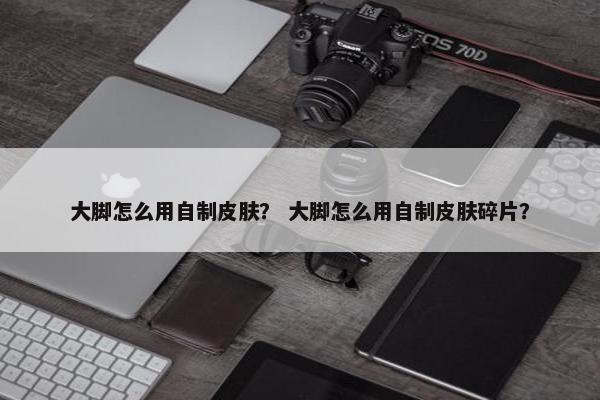 大脚怎么用自制皮肤？ 大脚怎么用自制皮肤碎片？