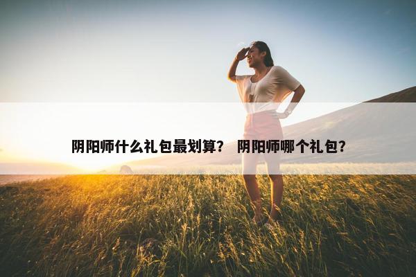 阴阳师什么礼包最划算？ 阴阳师哪个礼包？