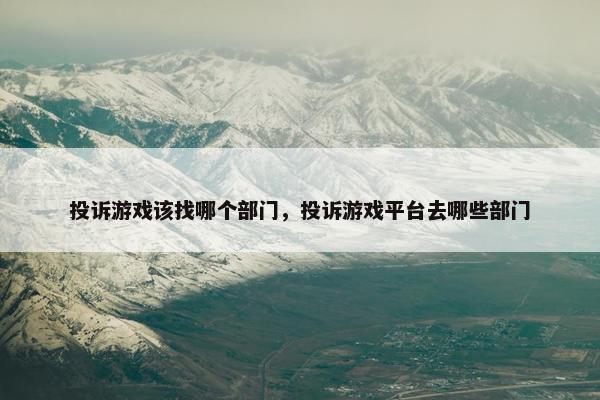 投诉游戏该找哪个部门，投诉游戏平台去哪些部门