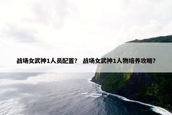 战场女武神1人员配置？ 战场女武神1人物培养攻略？