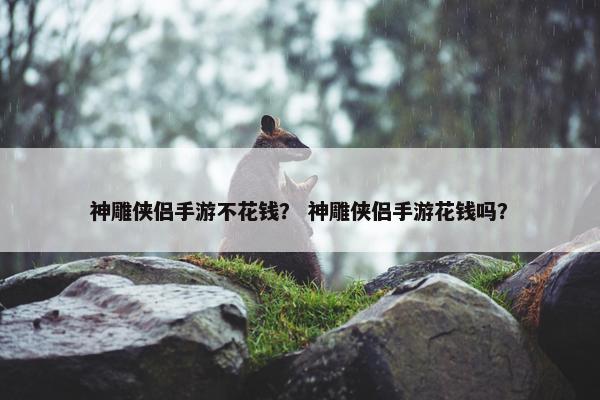 神雕侠侣手游不花钱？ 神雕侠侣手游花钱吗？