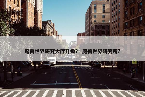 魔兽世界研究大厅升级？ 魔兽世界研究所？