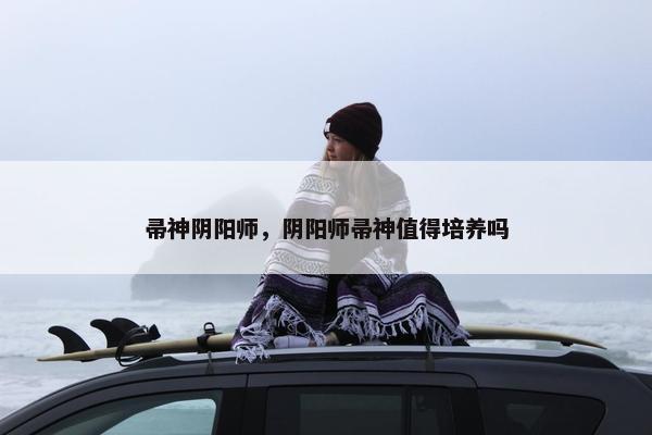 帚神阴阳师,阴阳师帚神值得培养吗 帚神阴阳师,阴阳师帚神值得培养吗
