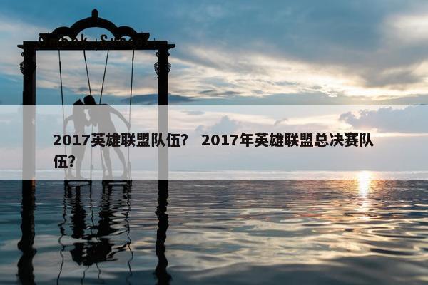 2017英雄联盟队伍？ 2017年英雄联盟总决赛队伍？