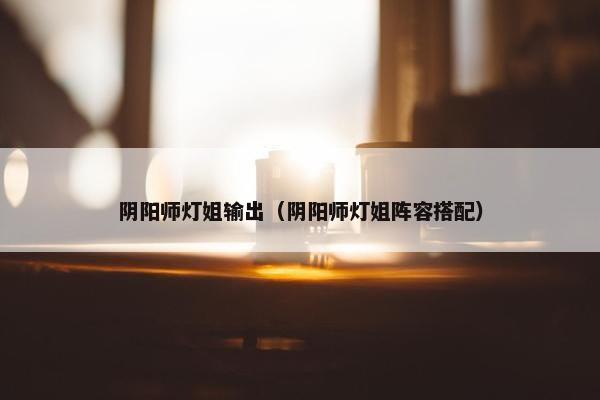 阴阳师灯姐输出(阴阳师灯姐阵容搭配) 阴阳师灯姐输出(阴阳师灯姐阵容搭配)