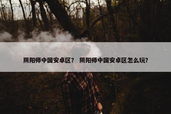 阴阳师中国安卓区? 阴阳师中国安卓区怎么玩? 阴阳师中国安卓区? 阴阳师中国安卓区怎么玩?