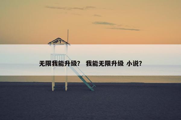 无限我能升级? 我能无限升级 小说? 无限我能升级? 我能无限升级 小说?