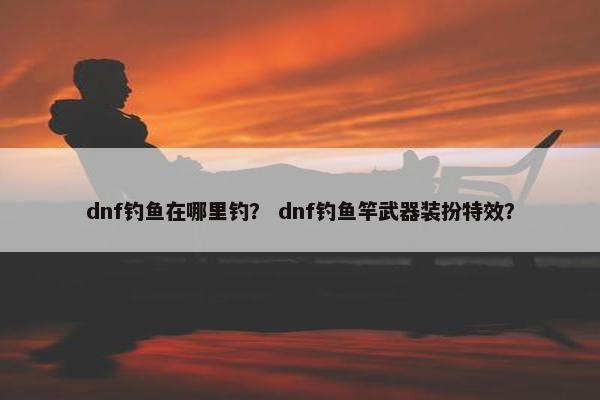 dnf钓鱼在哪里钓? dnf钓鱼竿武器装扮特效? dnf钓鱼在哪里钓? dnf钓鱼竿武器装扮特效?