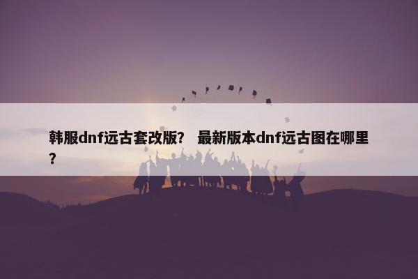 韩服dnf远古套改版? 最新版本dnf远古图在哪里? 韩服dnf远古套改版? 最新版本dnf远古图在哪里?